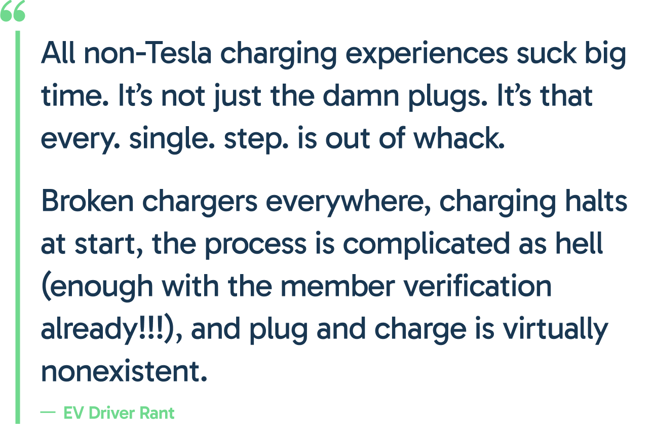 "All non-Tesla charging experiences suck big time. It’s not just the damn plugs. It’s that every. single. step. is out of whack. 
Broken chargers everywhere, charging halts at start, the process is complicated as hell (enough with the member verification already!!!), and plug and charge is virtually nonexistent."
- EV driver rant