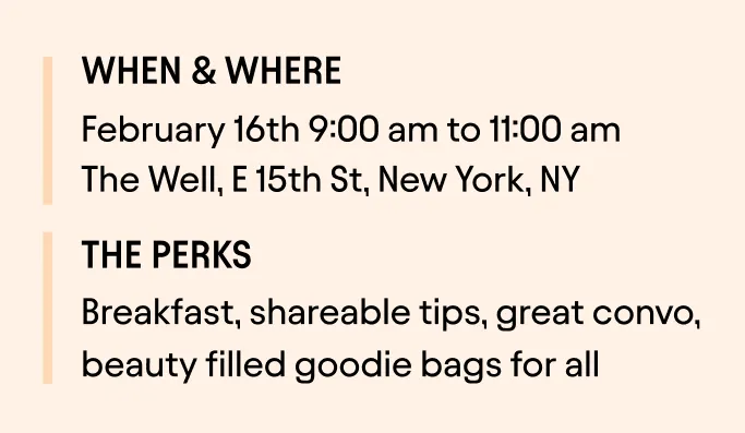 When & where:
February 16th 9:00 am to 11:00 am
The Well, E 15th St, New York, NY
The perks:
Breakfast, shareable tips, great convo, beauty filled goodie bags for all